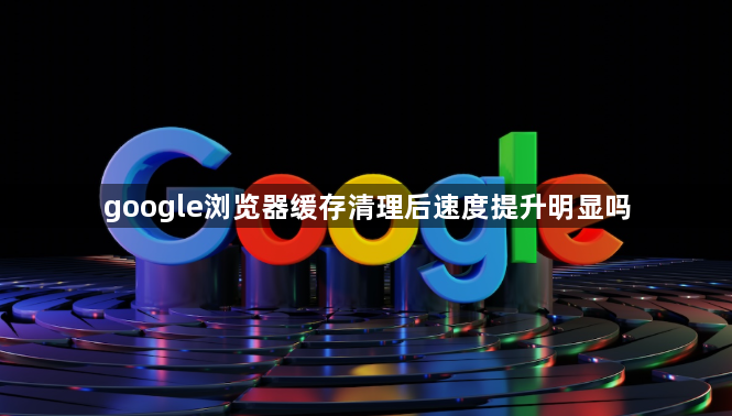 google浏览器缓存清理后速度提升明显吗1