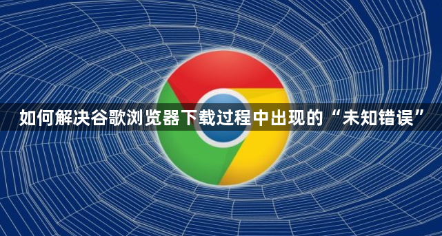 如何解决谷歌浏览器下载过程中出现的“未知错误”1