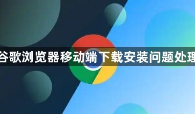 谷歌浏览器移动端下载安装问题处理1