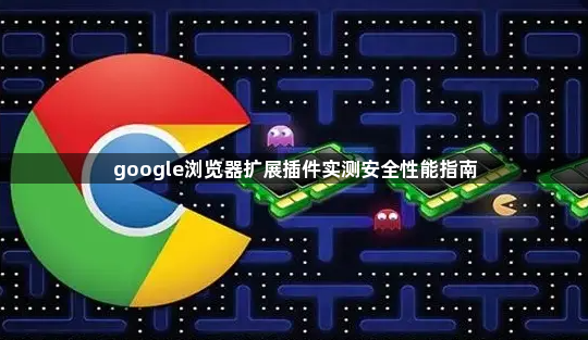 google浏览器扩展插件实测安全性能指南1