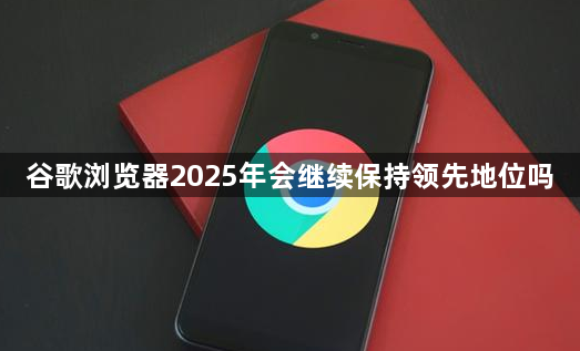 谷歌浏览器2025年会继续保持领先地位吗1