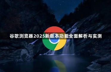 谷歌浏览器2025新版本功能全面解析与实测1