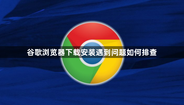 谷歌浏览器下载安装遇到问题如何排查1