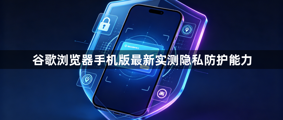 谷歌浏览器手机版最新实测隐私防护能力1
