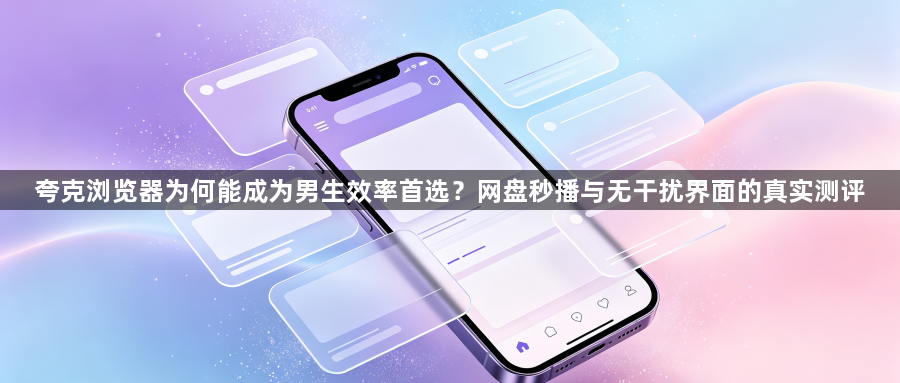 夸克浏览器为何能成为男生效率首选？网盘秒播与无干扰界面的真实测评1